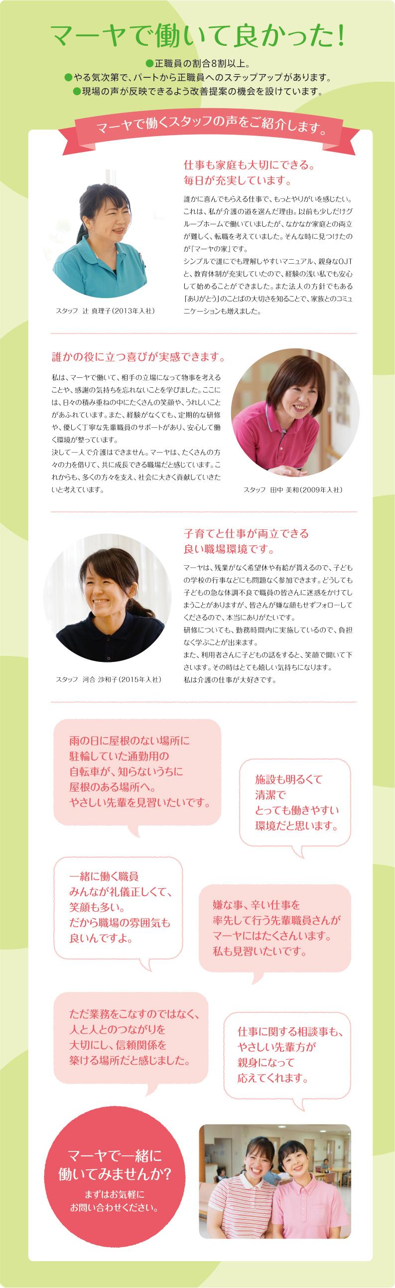 マーヤで働いて良かった!●正職員の割合8割以上。●やる気次第で、パートから正職員へのステップアップがあります。●現場の声が反映できるよう改善提案の機会を設けています。マーヤで働くスタッフの声をご紹介します。仕事も家庭も大切にできる。毎日が充実しています。誰かに喜んでもらえる仕事で、もっとやりがいを感じたい。これは、私が介護の道を選んだ理由。以前も少しだけグループホームで働いていましたが、なかなか家庭との両立が難しく、転職を考えていました。そんな時に見つけたのが『マーヤの家』です。シンプルで誰にでも理解しやすいマニュアル、親身なOJTと、教育体制が充実していたので、経験の浅い私でも安心して始めることができました。また法人の方針でもある「ありがとう」のことばの大切さを知ることで、家族とのコミュニケーションも増えました。誰かの役に立つ喜びが実感できます。私は、マーヤで働いて、相手の立場になって物事を考えることや、感謝の気持ちを忘れないことを学びました。ここには、日々の積み重ねの中にたくさんの笑顔や、うれしいことがあふれています。また、経験がなくても、定期的な研修や、優しく丁寧な先輩職員のサポートがあり、安心して働く環境が整っています。決して一人で介護はできません。マーヤは、たくさんの方々の力を借りて、共に成長できる職場だと感じています。これからも、多くの方々を支え、社会に大きく貢献していきたいと考えています。子育てと仕事が両立できる良い職場環境です。マーヤは、残業がなく希望休や有給が貰えるので、子どもの学校の行事などにも問題なく参加できます。どうしても子どもの急な体調不良で職員の皆さんに迷惑をかけてしまうことがありますが、皆さんが嫌な顔もせずフォローしてくださるので、本当にありがたいです。研修についても、勤務時間内に実施しているので、負担なく学ぶことが出来ます。また、利用者さんに子どもの話をすると、笑顔で聞いて下さいます。その時はとても嬉しい気持ちになります。私は介護の仕事が大好きです。マーヤで一緒に働いてみませんか?まずはお気軽にお問い合わせください。