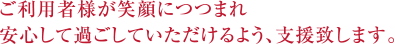 ご利用者様が笑顔につつまれ安心して過ごしていただけるよう、支援致します。